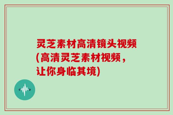 灵芝素材高清镜头视频(高清灵芝素材视频,让你身临其境) 灵芝素材高清镜头视频(高清灵芝素材视频,让你身临其境)