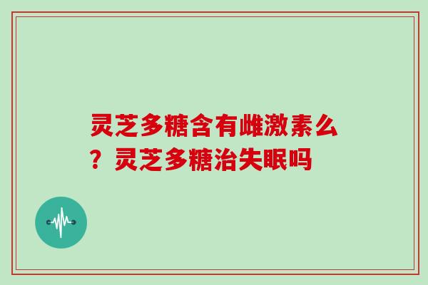 灵芝多糖含有雌激素么?灵芝多糖吗 灵芝多糖含有雌激素么?灵芝多糖吗