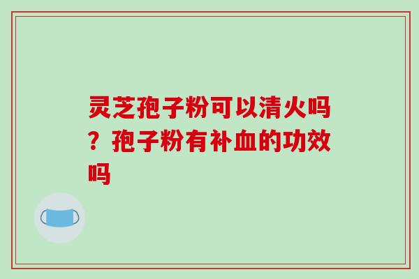 灵芝孢子粉可以清火吗?孢子粉有补的功效吗 灵芝孢子粉可以清火吗?孢子粉有补的功效吗