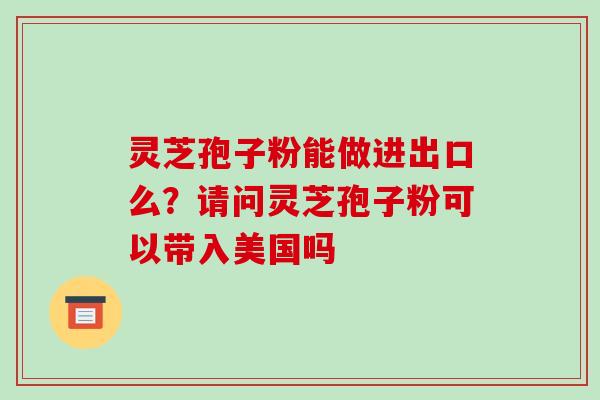 灵芝孢子粉能做进出口么？请问灵芝孢子粉可以带入美国吗