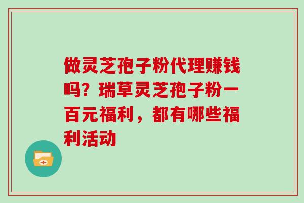 做灵芝孢子粉代理赚钱吗?瑞草灵芝孢子粉一百元福利,都有哪些福利活动 做灵芝孢子粉代理赚钱吗?瑞草灵芝孢子粉一百元福利,都有哪些福利活动