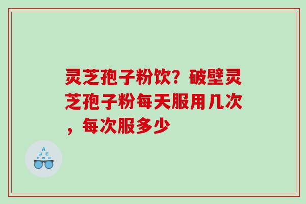 灵芝孢子粉饮？破壁灵芝孢子粉每天服用几次，每次服多少