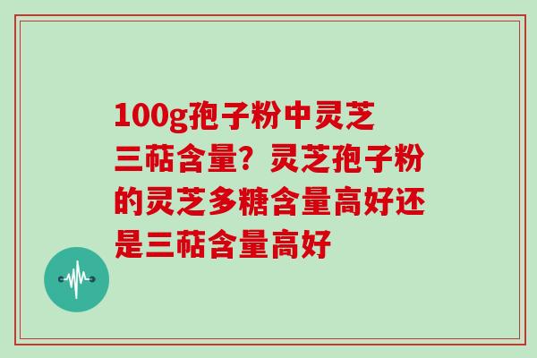 100g孢子粉中灵芝三萜含量?灵芝孢子粉的灵芝多糖含量高好还是三萜含量高好 100g孢子粉中灵芝三萜含量?灵芝孢子粉的灵芝多糖含量高好还是三萜含量高好