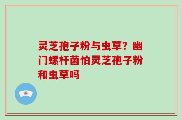 灵芝孢子粉与虫草?幽门螺杆菌怕灵芝孢子粉和虫草吗 灵芝孢子粉与虫草?幽门螺杆菌怕灵芝孢子粉和虫草吗