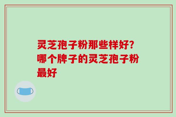 灵芝孢子粉那些样好?哪个牌子的灵芝孢子粉好 灵芝孢子粉那些样好?哪个牌子的灵芝孢子粉好
