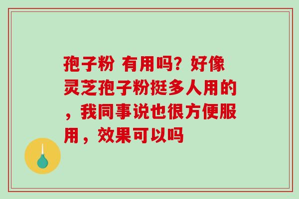 孢子粉 有用吗?好像灵芝孢子粉挺多人用的,我同事说也很方便服用,效果可以吗 孢子粉 有用吗?好像灵芝孢子粉挺多人用的,我同事说也很方便服用,效果可以吗