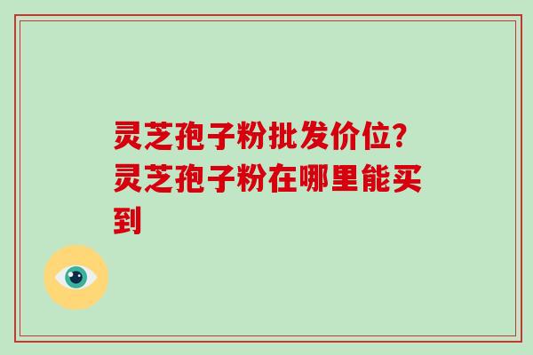 灵芝孢子粉批发价位?灵芝孢子粉在哪里能买到 灵芝孢子粉批发价位?灵芝孢子粉在哪里能买到