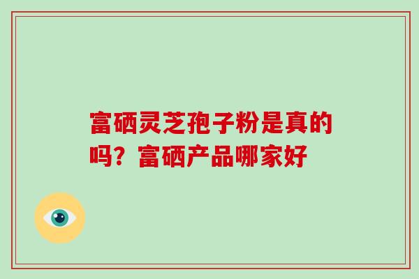 富硒灵芝孢子粉是真的吗?富硒产品哪家好 富硒灵芝孢子粉是真的吗?富硒产品哪家好