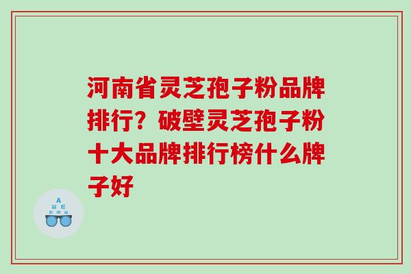 河南省灵芝孢子粉品牌排行?破壁灵芝孢子粉十大品牌排行榜什么牌子好 河南省灵芝孢子粉品牌排行?破壁灵芝孢子粉十大品牌排行榜什么牌子好