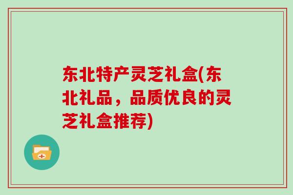 东北特产灵芝礼盒(东北礼品,品质优良的灵芝礼盒推荐) 东北特产灵芝礼盒(东北礼品,品质优良的灵芝礼盒推荐)