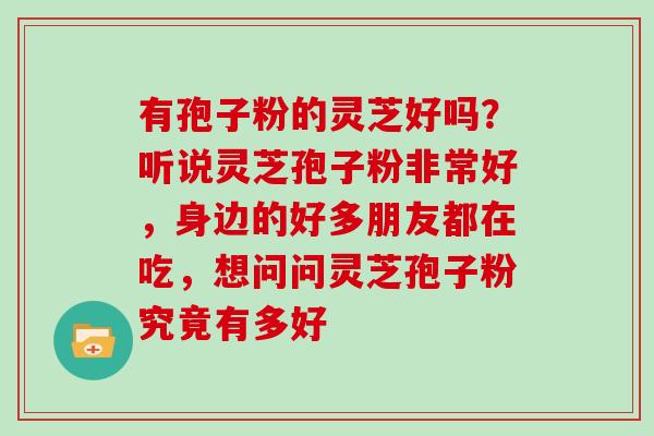 有孢子粉的灵芝好吗?听说灵芝孢子粉非常好,身边的好多朋友都在吃,想问问灵芝孢子粉究竟有多好 有孢子粉的灵芝好吗?听说灵芝孢子粉非常好,身边的好多朋友都在吃,想问问灵芝孢子粉究竟有多好