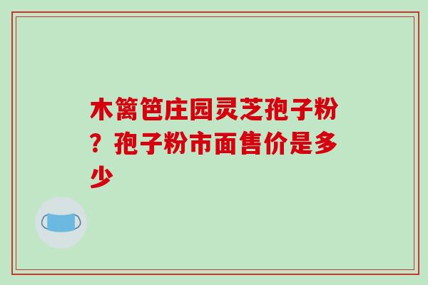 木篱笆庄园灵芝孢子粉?孢子粉市面售价是多少 木篱笆庄园灵芝孢子粉?孢子粉市面售价是多少
