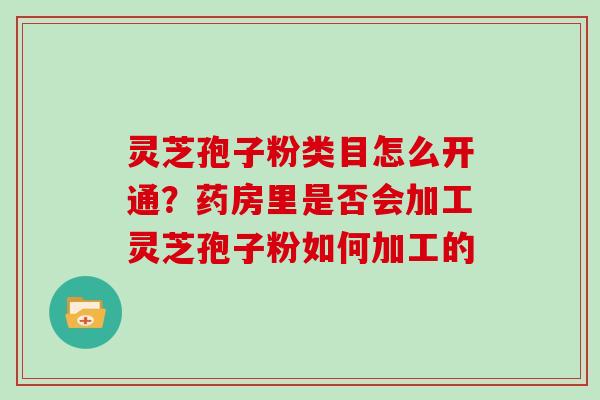 灵芝孢子粉类目怎么开通?药房里是否会加工灵芝孢子粉如何加工的 灵芝孢子粉类目怎么开通?药房里是否会加工灵芝孢子粉如何加工的