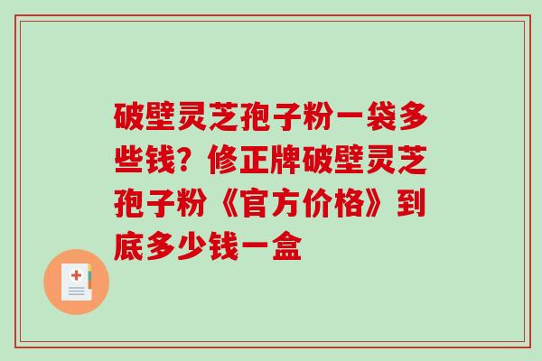 破壁灵芝孢子粉一袋多些钱?修正牌破壁灵芝孢子粉《官方价格》到底多少钱一盒 破壁灵芝孢子粉一袋多些钱?修正牌破壁灵芝孢子粉《官方价格》到底多少钱一盒