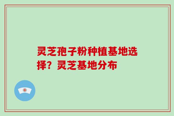 灵芝孢子粉种植基地选择?灵芝基地分布 灵芝孢子粉种植基地选择?灵芝基地分布
