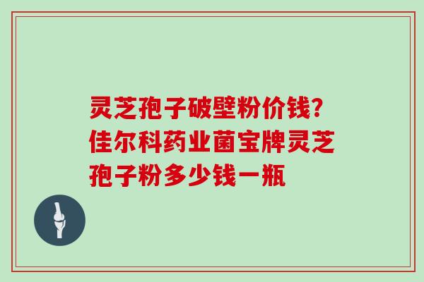 灵芝孢子破壁粉价钱?佳尔科药业菌宝牌灵芝孢子粉多少钱一瓶 灵芝孢子破壁粉价钱?佳尔科药业菌宝牌灵芝孢子粉多少钱一瓶