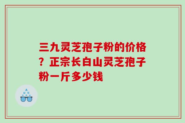 三九灵芝孢子粉的价格？正宗长白山灵芝孢子粉一斤多少钱