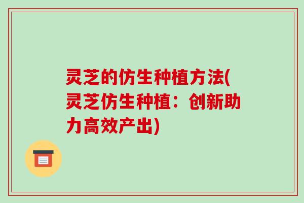 灵芝的仿生种植方法(灵芝仿生种植:创新助力高效产出) 灵芝的仿生种植方法(灵芝仿生种植:创新助力高效产出)