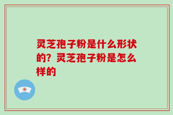 灵芝孢子粉是什么形状的?灵芝孢子粉是怎么样的 灵芝孢子粉是什么形状的?灵芝孢子粉是怎么样的