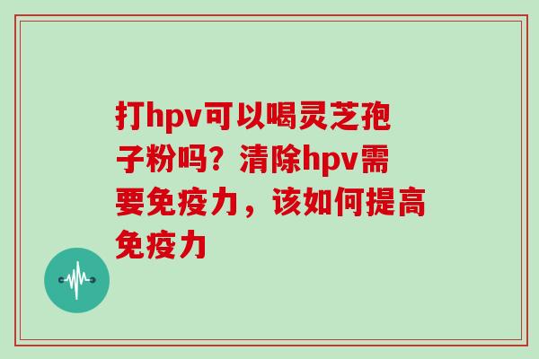 打hpv可以喝灵芝孢子粉吗?清除hpv需要免疫力,该如何提高免疫力 打hpv可以喝灵芝孢子粉吗?清除hpv需要免疫力,该如何提高免疫力