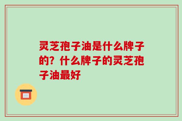 灵芝孢子油是什么牌子的?什么牌子的灵芝孢子油好 灵芝孢子油是什么牌子的?什么牌子的灵芝孢子油好
