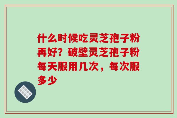 什么时候吃灵芝孢子粉再好?破壁灵芝孢子粉每天服用几次,每次服多少 什么时候吃灵芝孢子粉再好?破壁灵芝孢子粉每天服用几次,每次服多少