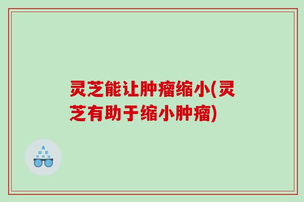 灵芝能让缩小(灵芝有助于缩小) 灵芝能让缩小(灵芝有助于缩小)