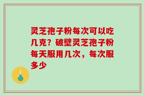 灵芝孢子粉每次可以吃几克？破壁灵芝孢子粉每天服用几次，每次服多少