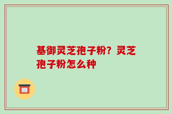 基御灵芝孢子粉?灵芝孢子粉怎么种 基御灵芝孢子粉?灵芝孢子粉怎么种
