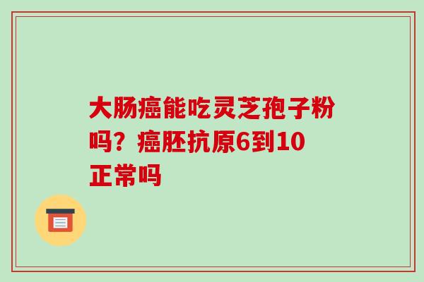 大肠能吃灵芝孢子粉吗?胚抗原6到10正常吗 大肠能吃灵芝孢子粉吗?胚抗原6到10正常吗