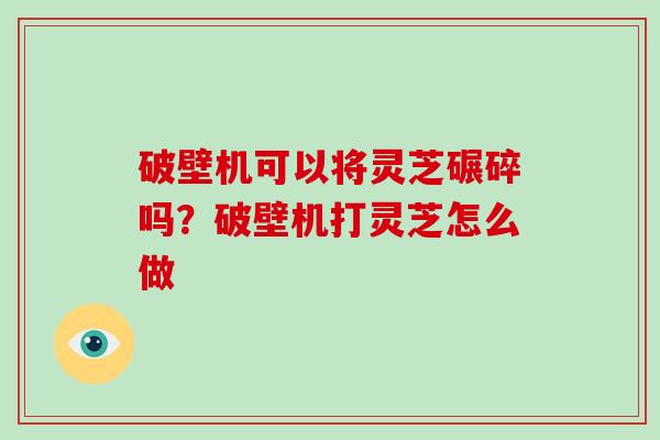 破壁机可以将灵芝碾碎吗?破壁机打灵芝怎么做 破壁机可以将灵芝碾碎吗?破壁机打灵芝怎么做