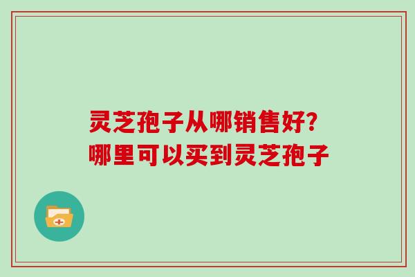 灵芝孢子从哪销售好?哪里可以买到灵芝孢子 灵芝孢子从哪销售好?哪里可以买到灵芝孢子