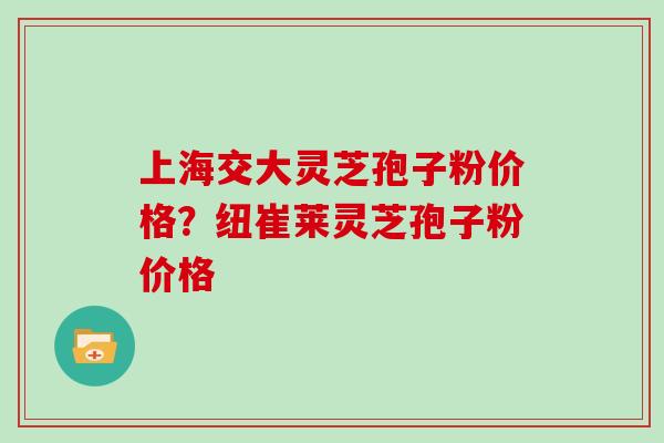上海交大灵芝孢子粉价格？纽崔莱灵芝孢子粉价格