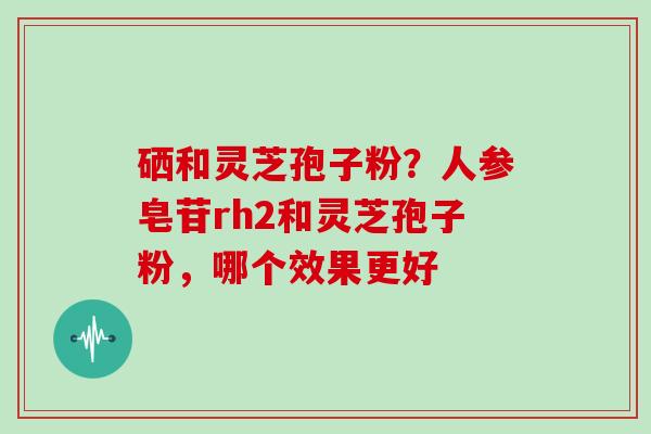 硒和灵芝孢子粉？人参皂苷rh2和灵芝孢子粉，哪个效果更好