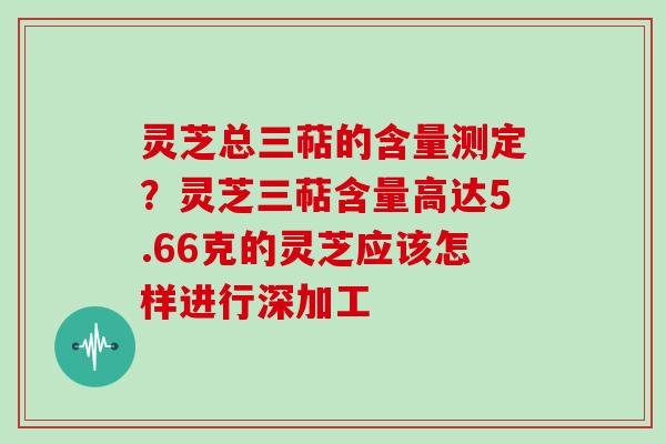 灵芝总三萜的含量测定?灵芝三萜含量高达5.66克的灵芝应该怎样进行深加工 灵芝总三萜的含量测定?灵芝三萜含量高达5.66克的灵芝应该怎样进行深加工