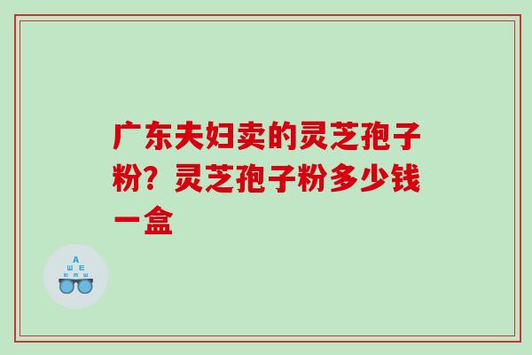 广东夫妇卖的灵芝孢子粉?灵芝孢子粉多少钱一盒 广东夫妇卖的灵芝孢子粉?灵芝孢子粉多少钱一盒