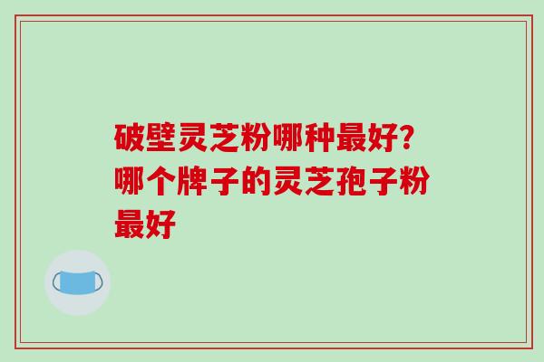破壁灵芝粉哪种好?哪个牌子的灵芝孢子粉好 破壁灵芝粉哪种好?哪个牌子的灵芝孢子粉好