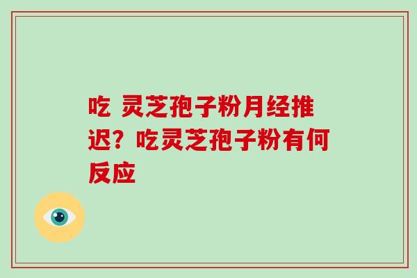 吃 灵芝孢子粉推迟?吃灵芝孢子粉有何反应 吃 灵芝孢子粉推迟?吃灵芝孢子粉有何反应