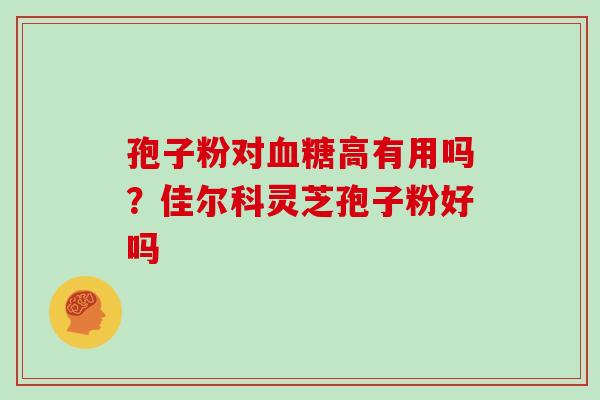 孢子粉对高有用吗?佳尔科灵芝孢子粉好吗 孢子粉对高有用吗?佳尔科灵芝孢子粉好吗