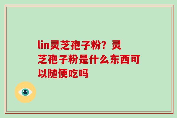 lin灵芝孢子粉?灵芝孢子粉是什么东西可以随便吃吗 lin灵芝孢子粉?灵芝孢子粉是什么东西可以随便吃吗