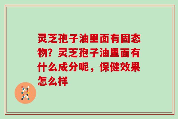 灵芝孢子油里面有固态物？灵芝孢子油里面有什么成分呢，保健效果怎么样