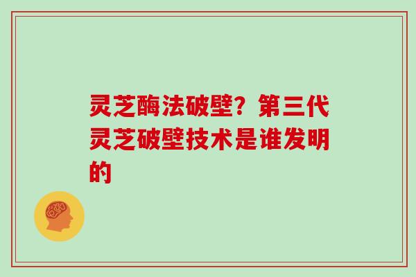 灵芝酶法破壁?第三代灵芝破壁技术是谁发明的 灵芝酶法破壁?第三代灵芝破壁技术是谁发明的