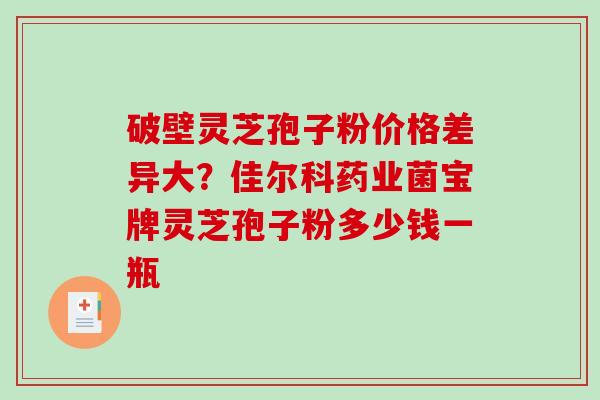 破壁灵芝孢子粉价格差异大？佳尔科药业菌宝牌灵芝孢子粉多少钱一瓶
