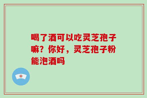 喝了酒可以吃灵芝孢子嘛?你好,灵芝孢子粉能泡酒吗 喝了酒可以吃灵芝孢子嘛?你好,灵芝孢子粉能泡酒吗