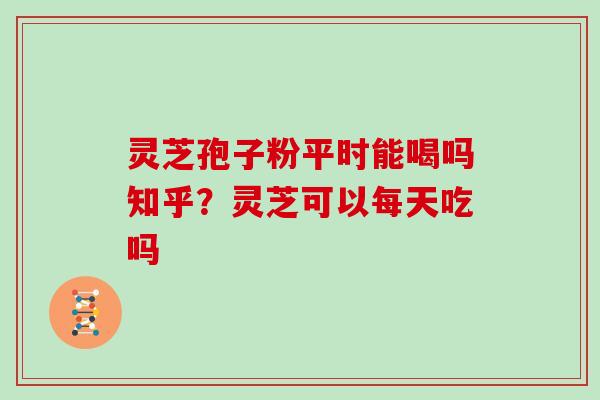 灵芝孢子粉平时能喝吗知乎？灵芝可以每天吃吗