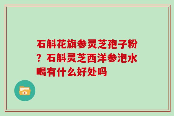 石斛花旗参灵芝孢子粉?石斛灵芝西洋参泡水喝有什么好处吗 石斛花旗参灵芝孢子粉?石斛灵芝西洋参泡水喝有什么好处吗