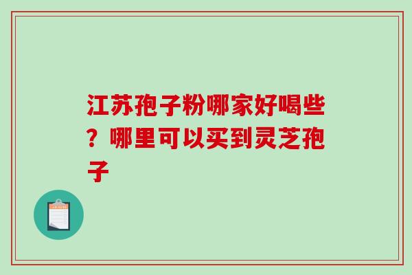 江苏孢子粉哪家好喝些?哪里可以买到灵芝孢子 江苏孢子粉哪家好喝些?哪里可以买到灵芝孢子