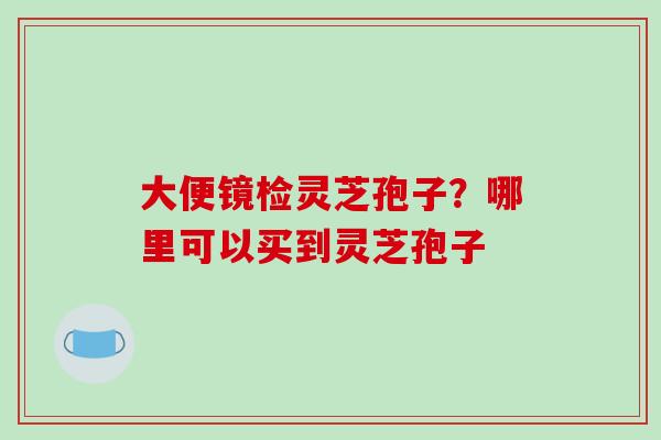 大便镜检灵芝孢子?哪里可以买到灵芝孢子 大便镜检灵芝孢子?哪里可以买到灵芝孢子