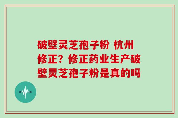 破壁灵芝孢子粉 杭州修正?修正药业生产破壁灵芝孢子粉是真的吗 破壁灵芝孢子粉 杭州修正?修正药业生产破壁灵芝孢子粉是真的吗