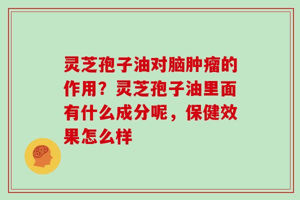 灵芝孢子油对脑的作用?灵芝孢子油里面有什么成分呢,保健效果怎么样 灵芝孢子油对脑的作用?灵芝孢子油里面有什么成分呢,保健效果怎么样